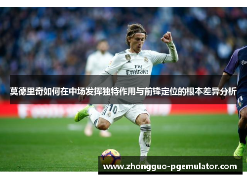 莫德里奇如何在中场发挥独特作用与前锋定位的根本差异分析