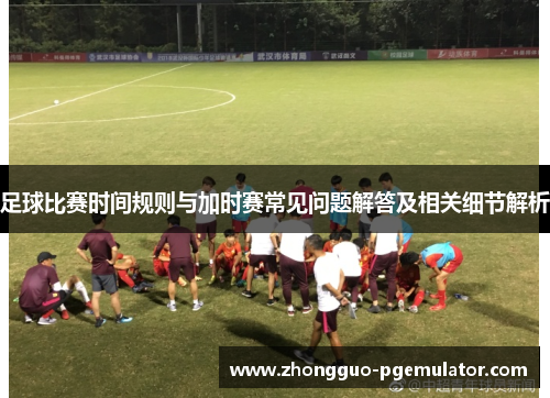 足球比赛时间规则与加时赛常见问题解答及相关细节解析