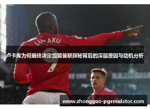 卢卡库为何最终决定加盟曼联探秘背后的深层原因与动机分析