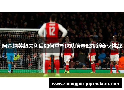 阿森纳英超失利后如何重塑球队前景迎接新赛季挑战