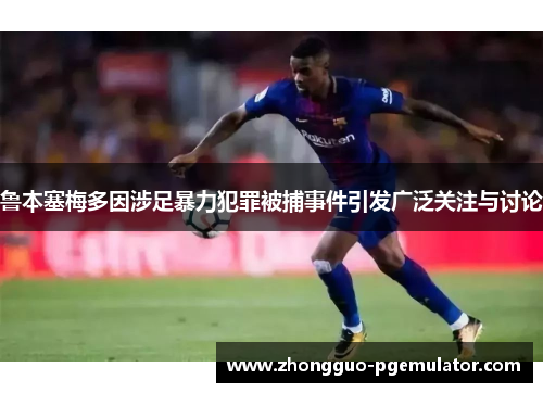 鲁本塞梅多因涉足暴力犯罪被捕事件引发广泛关注与讨论