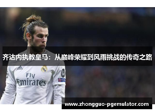 齐达内执教皇马：从巅峰荣耀到风雨挑战的传奇之路