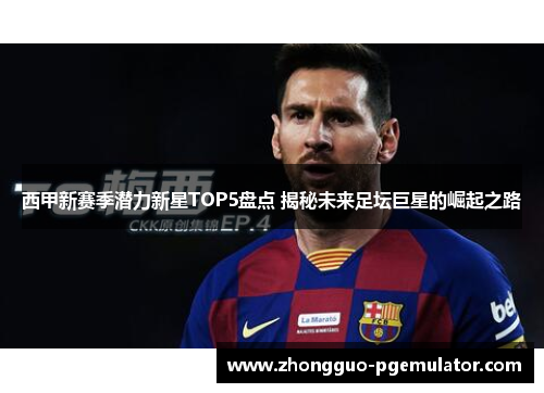 西甲新赛季潜力新星TOP5盘点 揭秘未来足坛巨星的崛起之路