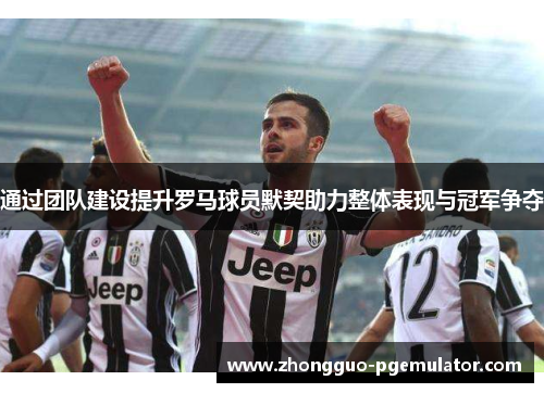 通过团队建设提升罗马球员默契助力整体表现与冠军争夺