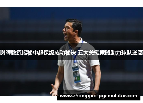 谢晖教练揭秘中超保级成功秘诀 五大关键策略助力球队逆袭