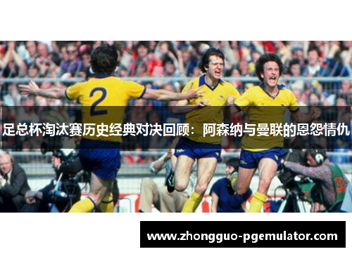 足总杯淘汰赛历史经典对决回顾：阿森纳与曼联的恩怨情仇