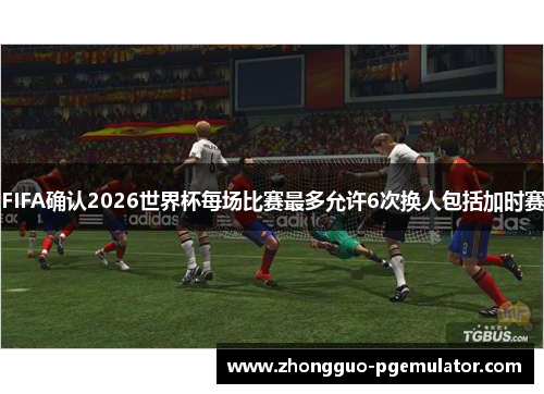 FIFA确认2026世界杯每场比赛最多允许6次换人包括加时赛