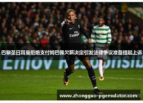 巴黎圣日耳曼拒绝支付姆巴佩欠薪决定引发法律争议准备提起上诉