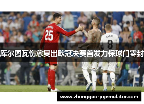 库尔图瓦伤愈复出欧冠决赛首发力保球门零封