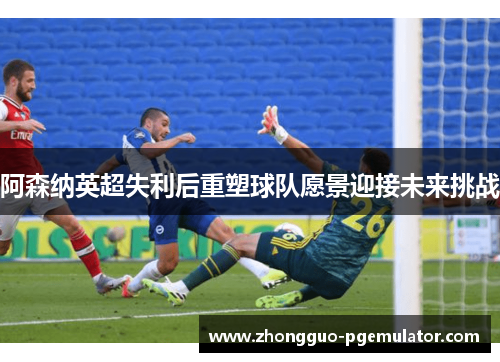 阿森纳英超失利后重塑球队愿景迎接未来挑战 阿森纳英超失利后重塑球队愿景迎接未来挑战