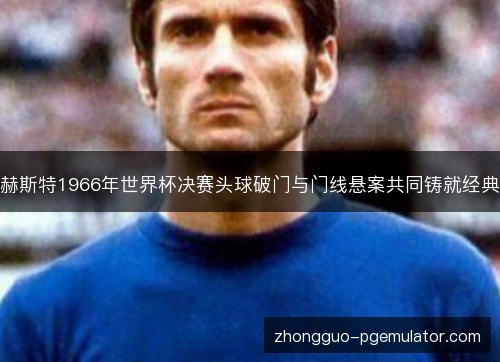 赫斯特1966年世界杯决赛头球破门与门线悬案共同铸就经典 赫斯特1966年世界杯决赛头球破门与门线悬案共同铸就经典